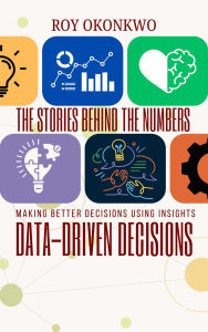 Title: THE STORIES BEHIND THE NUMBERS: Data-Driven Decisions - Making Better Decisions Using Insights, Author: Roy Okonkwo