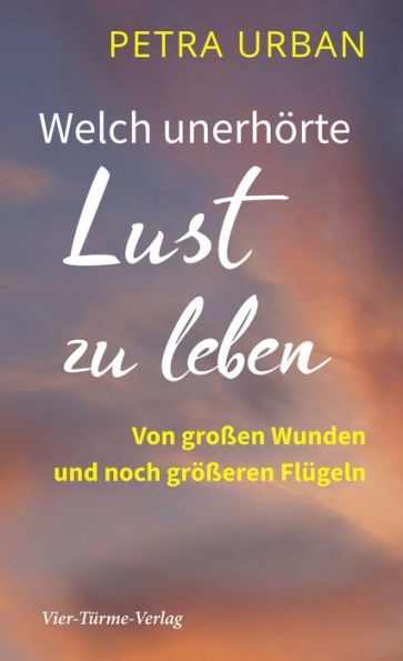 Welch unerhörte Lust zu leben: Von großen Wunden und noch größeren Flügeln