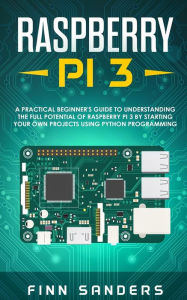 Title: Raspberry Pi 3: A Practical Beginner's Guide To Understanding The Full Potential Of Raspberry Pi 3 By Starting Your Own Projects Using Python Programming, Author: Finn Sanders