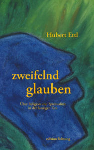 Title: zweifelnd glauben: Über Religion und Spiritualität in der heutigen Zeit, Author: Hubert Ettl