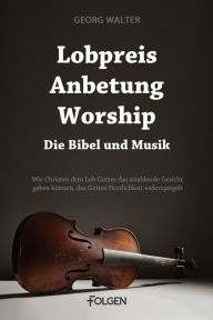 Title: Lobpreis, Anbetung, Worship - Die Bibel und Musik: Wie Christen dem Lob Gottes das strahlende Gesicht geben können, das Gottes Herrlichkeit widerspiegelt, Author: Georg Walter