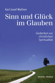 Title: Sinn und Glück im Glauben: Gedanken zur christlichen Spiritualität, Author: Karl Josef Wallner