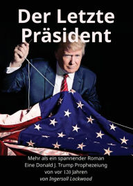 Title: Der Letzte Präsident: Mehr als ein spannender Roman: Eine Donald J. Trump Prophezeiung von vor 120 Jahren, Author: Ingersoll Lockwood