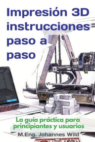 Title: Impresión 3D instrucciones paso a paso: La guía práctica para principiantes y usuarios, Author: M.Eng. Johannes Wild