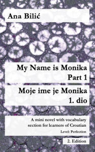 Title: My Name is Monika - Part 1 / Moje ime je Monika - 1. dio: A Mini Novel With Vocabulary Section for Learning Croatian, Level Perfection B2 = Advanced Low/Mid, 2. Edition, Author: Ana Bilic