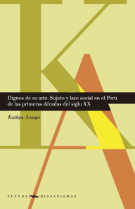 Title: Dignos de su arte: Sujeto y lazo social en el Perú de las primeras décadas del siglo XX, Author: Kathya Araujo