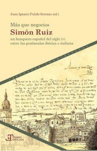 Title: Más que negocios: Simón Ruiz, un banquero español del siglo XVI entre las penínsulas ibérica e italiana, Author: Juan Ignacio Pulido Serrano