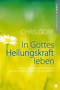 Title: In Gottes Heilungskraft leben: Wenn Zeichen und Wunder ganz natürlich von uns ausgehen, Author: Chris Gore