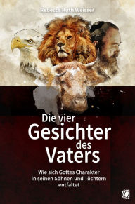 Title: Die vier Gesichter des Vaters: Wie sich Gottes Charakter in seinen Söhnen und Töchtern entfaltet, Author: Rebecca Ruth Weisser