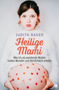 Title: Heilige Mami: Wie ich als werdende Mutter Gottes Wunder und Herrlichkeit erlebte, Author: Judith Bauer