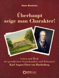 Title: Überhaupt zeige man Charakter!: Leben und Werk des preußischen Staatskanzlers und Reformers Karl August Fürst von Hardenberg, Author: Hans Bentzien