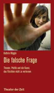 Title: Die falsche Frage: Theater, Politik und die Kunst, das Fürchten nicht zu verlernen, Author: Kathrin Röggla