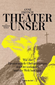 Title: Theater unser: Wie die Passionsspiele Oberammergau den Ort verändern und die Welt bewegen, Author: Anne Fritsch