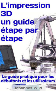 Title: L'impression 3D - un guide étape par étape: Le guide pratique pour les débutants et les utilisateurs, Author: Johannes Wild