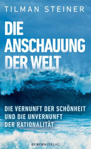 Title: Die Anschauung der Welt: Die Vernunft der Schönheit und die unvernunft der Rationalität, Author: Tilman Steiner