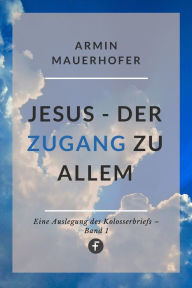 Title: Jesus - Der Zugang zu allem: Eine Auslegung des Kolosserbriefs, Author: Armin Mauerhofer
