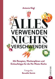 Title: Alles verwenden. Nichts verschwenden: Mit Rezepten, Wochenplänen und Einkaufstipps für die No-Waste-Küche, Author: Antonia Kögl