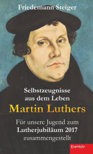 Title: Selbstzeugnisse aus dem Leben Martin Luthers: Für unsere Jugend zum Lutherjubiläum 2017 zusammengestellt, Author: Friedemann Steiger