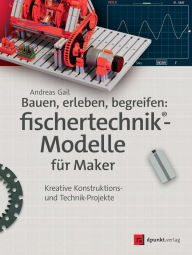 Title: Bauen, erleben, begreifen: fischertechnik®-Modelle für Maker: Kreative Konstruktions- und Technik-Projekte, Author: Andreas Gail