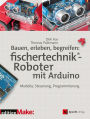 Bauen, erleben, begreifen: fischertechnik®-Roboter mit Arduino: Modelle, Steuerung, Programmierung