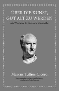 Title: Marcus Tullius Cicero: Über die Kunst gut alt zu werden: Alte Weisheiten für die zweite Lebenshälfte, Author: Marcus Tullius Cicero