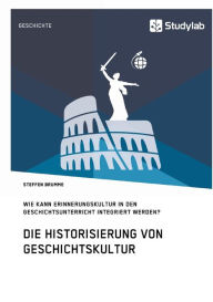 Title: Die Historisierung von Geschichtskultur. Wie kann Erinnerungskultur in den Geschichtsunterricht integriert werden?, Author: Steffen Brumme