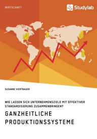 Title: Ganzheitliche Produktionssysteme. Wie lassen sich Unternehmensziele mit effektiver Standardisierung zusammenbringen?, Author: Susanne Viertbauer