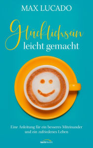 Title: Glücklichsein leicht gemacht: Eine Anleitung für ein besseres Miteinander und ein zufriedenes Leben., Author: Max Lucado
