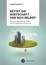 Title: Rettet die Wirtschaft . vor sich selbst!: Faszinierende Reise ans Ende des neoklassischen Universums, Author: Christian Mayer