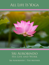 Title: All Life Is Yoga: Sri Aurobindo - His Life and Work, Author: Sri Aurobindo