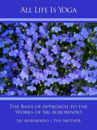 Title: All Life Is Yoga: The Basis of Approach to the Works of Sri Aurobindo, Author: Sri Aurobindo