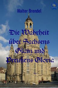 Title: Die Wahrheit über Sachsens Glanz und Preußen Gloria, Author: Walter Brendel