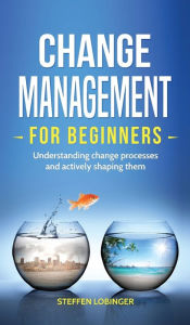 Title: Change Management for Beginners: Understanding change processes and actively shaping them, Author: Steffen Lobinger
