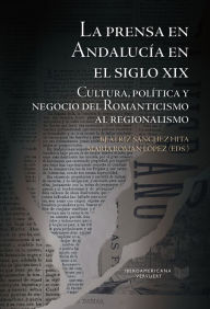 Title: La prensa en Andalucía en el siglo XIX: Cultura, política y negocio del Romanticismo al regionalismo, Author: Beatriz Sánchez Hita