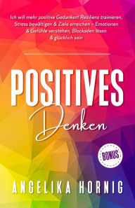 Title: Positives Denken: Ich will mehr positive Gedanken! Resilienz trainieren, Stress bewältigen & Ziele erreichen - Emotionen & Gefühle verstehen, Blockaden lösen & glücklich sein, Author: Angelika Hornig