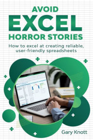 Title: Avoid Excel Horror Stories: How to excel at creating reliable, user-friendly spreadsheets, Author: Gary Knott