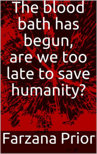 Title: The blood bath has begun, are we too late to save humanity?, Author: Farzana Prior