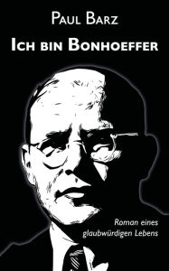 Title: Ich bin Bonhoeffer: Roman eines glaubwürdigen Lebens, Author: Paul Barz