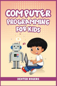 Title: Computer Programming for Kids: An Easy Step-by-Step Guide For Young Programmers To Learn Coding Skills (2022 Crash Course for Newbies), Author: Dexter Rogers