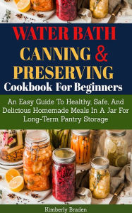 Title: Water Bath Canning And Preserving Cookbook For Beginners: Easy Guide To Healthy, Safe And Delicious Homemade Meal In A Jar, Author: Kimberly Braden