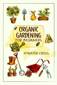 Title: Organic Gardening for Beginners: Discover the Simple Steps Necessary to Establish and Maintain Your Own Organic Garden and Grow Your Organic Produce and Medicinal Herbs (2022 Guide for Newbies), Author: Atwater Cross