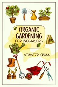 Title: Organic Gardening for Beginners: Discover the Simple Steps Necessary to Establish and Maintain Your Own Organic Garden and Grow Your Organic Produce and Medicinal Herbs (2022 Guide for Newbies), Author: Atwater Cross