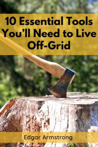 Title: 10 ESSENTIAL TOOLS YOU'LL NEED TO LIVE OFF-GRID: A Comprehensive Guide to Mastering Self-Sufficient Living (2023 Beginner Crash Course), Author: Edgar Armstrong