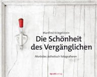 Title: Die Schönheit des Vergänglichen: Morbides ästhetisch fotografieren, Author: Manfred Kriegelstein
