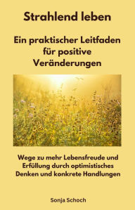 Title: Strahlend leben - Ein praktischer Leitfaden für positive Veränderungen: Wege zu mehr Lebensfreude und Erfüllung durch optimistisches Denken und konkrete Handlungen, Author: Sonja Schoch