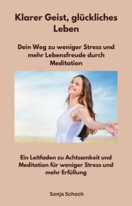 Title: Klarer Geist, glückliches Leben - Dein Weg zu weniger Stress und mehr Lebensfreude durch Meditation: Ein Leitfaden zu Achtsamkeit und Meditation für weniger Stress und mehr Erfüllung, Author: Sonja Schoch