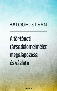 Title: A történeti társadalomelmélet megalapozása és vázlata, Author: Balogh István