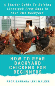 Title: How To Rare a Backyard Chicken For Beginners: A Starter Guide To Raising Livestock From Eggs In Your Own Backyard, Author: Prof. Barbara Lexi Walker