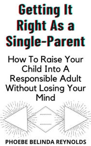 Title: Getting It Right As a Single-Parent: How To Raise Your Child Into A Responsible Adult Without Losing Your Mind, Author: PHOEBE BELINDA REYNOLDS