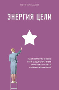 Title: Energiya Tseli Kak postroit biznes, zhit s udovolstviem, zabotitsya o sebe i nichem ne zhertvovat, Author: Elena Chernyshova